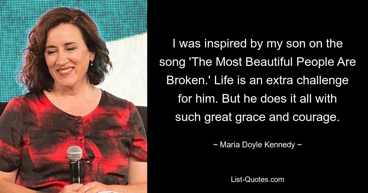 I was inspired by my son on the song 'The Most Beautiful People Are Broken.' Life is an extra challenge for him. But he does it all with such great grace and courage. — © Maria Doyle Kennedy