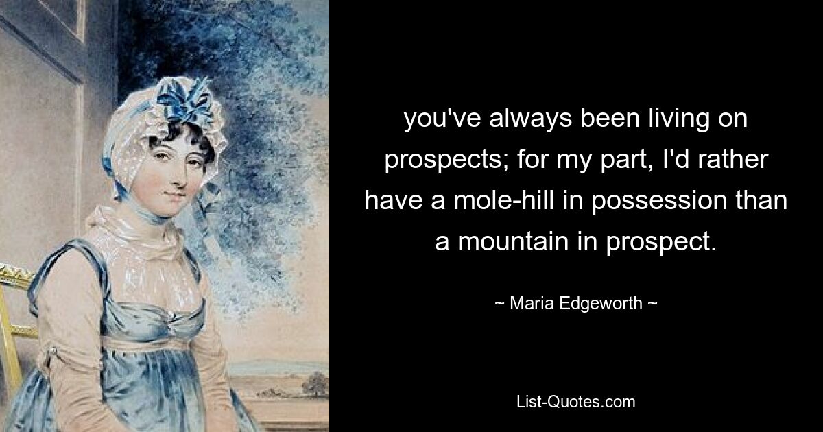 you've always been living on prospects; for my part, I'd rather have a mole-hill in possession than a mountain in prospect. — © Maria Edgeworth