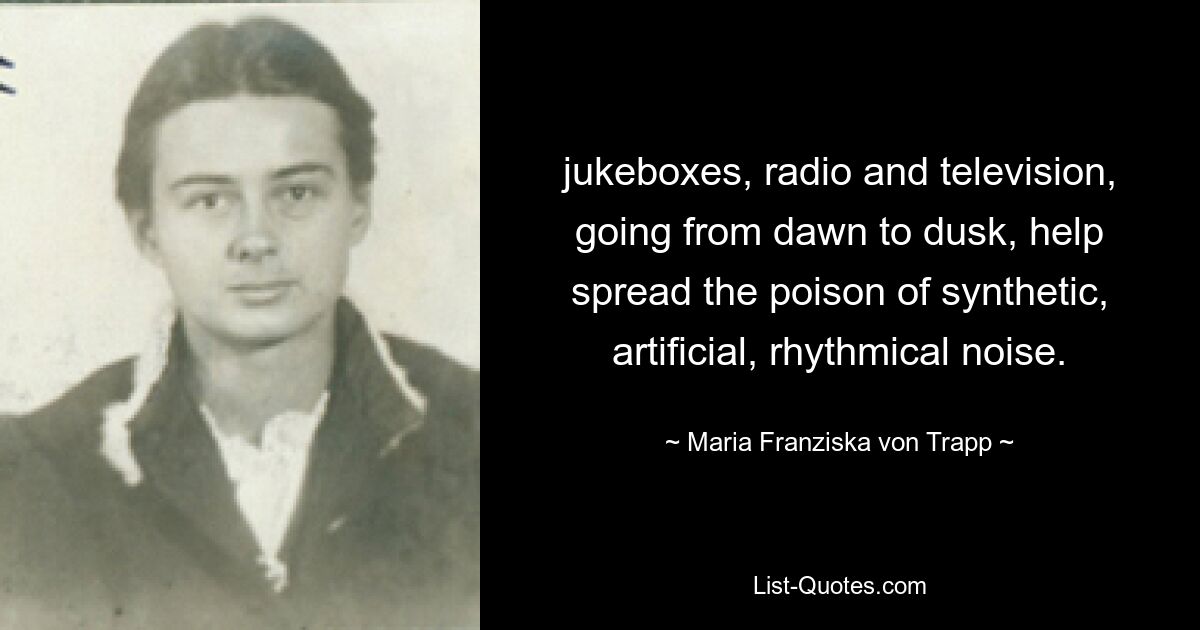 jukeboxes, radio and television, going from dawn to dusk, help spread the poison of synthetic, artificial, rhythmical noise. — © Maria Franziska von Trapp