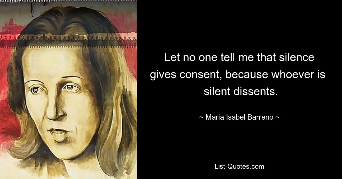 Let no one tell me that silence gives consent, because whoever is 
 silent dissents. — © Maria Isabel Barreno