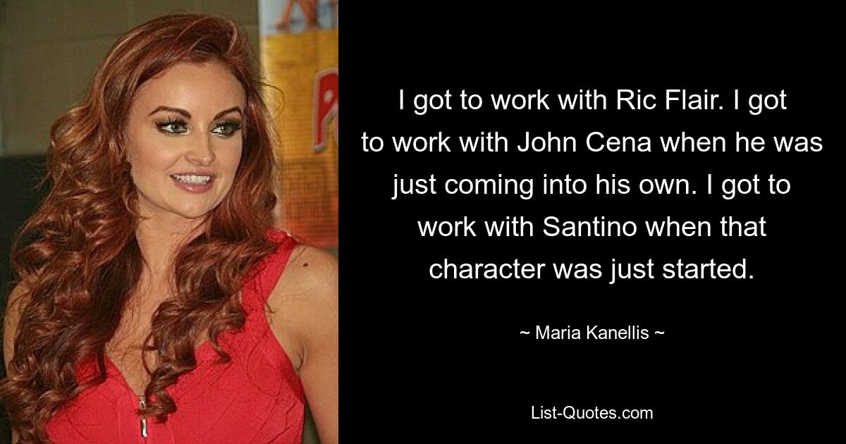 I got to work with Ric Flair. I got to work with John Cena when he was just coming into his own. I got to work with Santino when that character was just started. — © Maria Kanellis