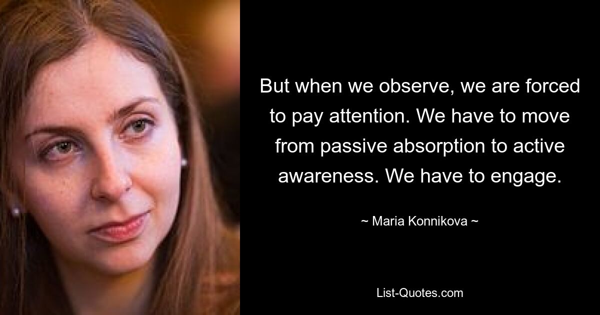 But when we observe, we are forced to pay attention. We have to move from passive absorption to active awareness. We have to engage. — © Maria Konnikova