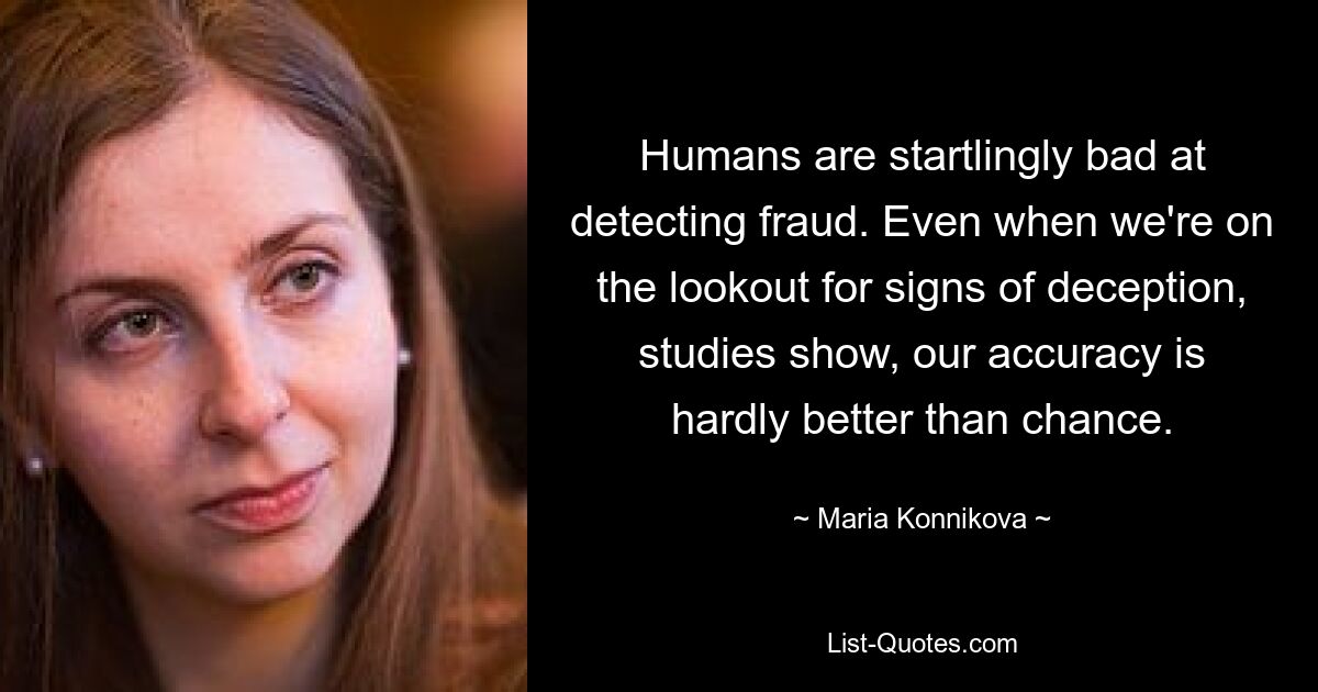 Humans are startlingly bad at detecting fraud. Even when we're on the lookout for signs of deception, studies show, our accuracy is hardly better than chance. — © Maria Konnikova