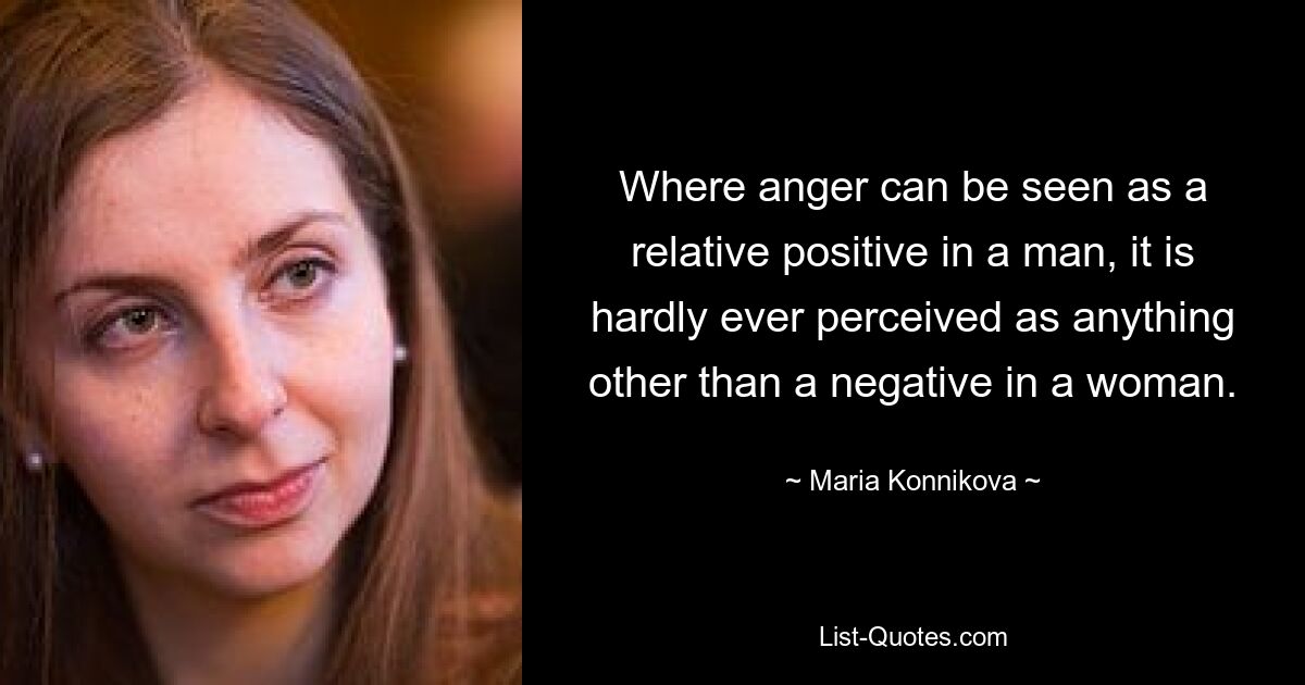 Where anger can be seen as a relative positive in a man, it is hardly ever perceived as anything other than a negative in a woman. — © Maria Konnikova