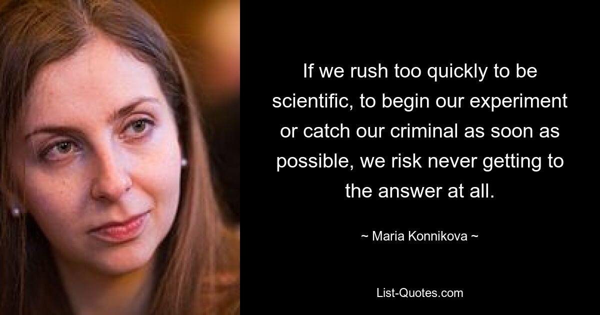 If we rush too quickly to be scientific, to begin our experiment or catch our criminal as soon as possible, we risk never getting to the answer at all. — © Maria Konnikova