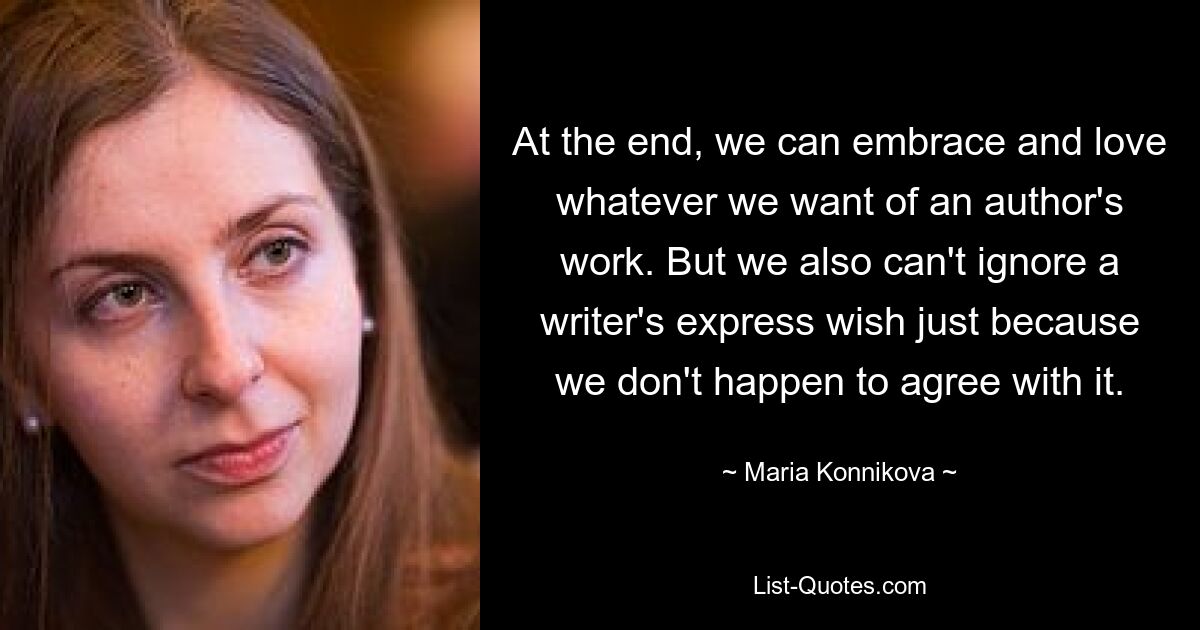 At the end, we can embrace and love whatever we want of an author's work. But we also can't ignore a writer's express wish just because we don't happen to agree with it. — © Maria Konnikova