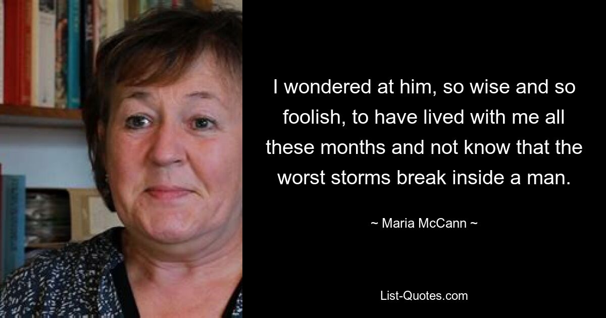 I wondered at him, so wise and so foolish, to have lived with me all these months and not know that the worst storms break inside a man. — © Maria McCann