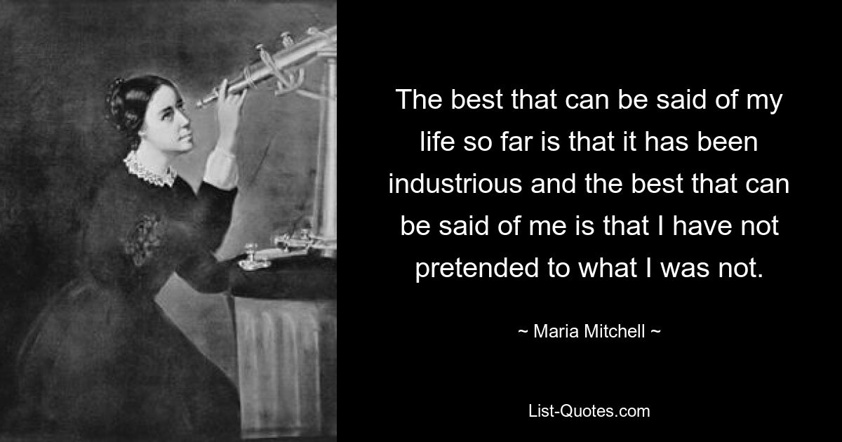 The best that can be said of my life so far is that it has been industrious and the best that can be said of me is that I have not pretended to what I was not. — © Maria Mitchell