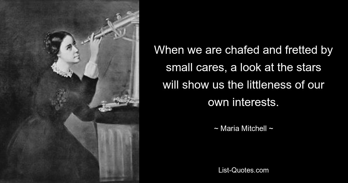 When we are chafed and fretted by small cares, a look at the stars will show us the littleness of our own interests. — © Maria Mitchell