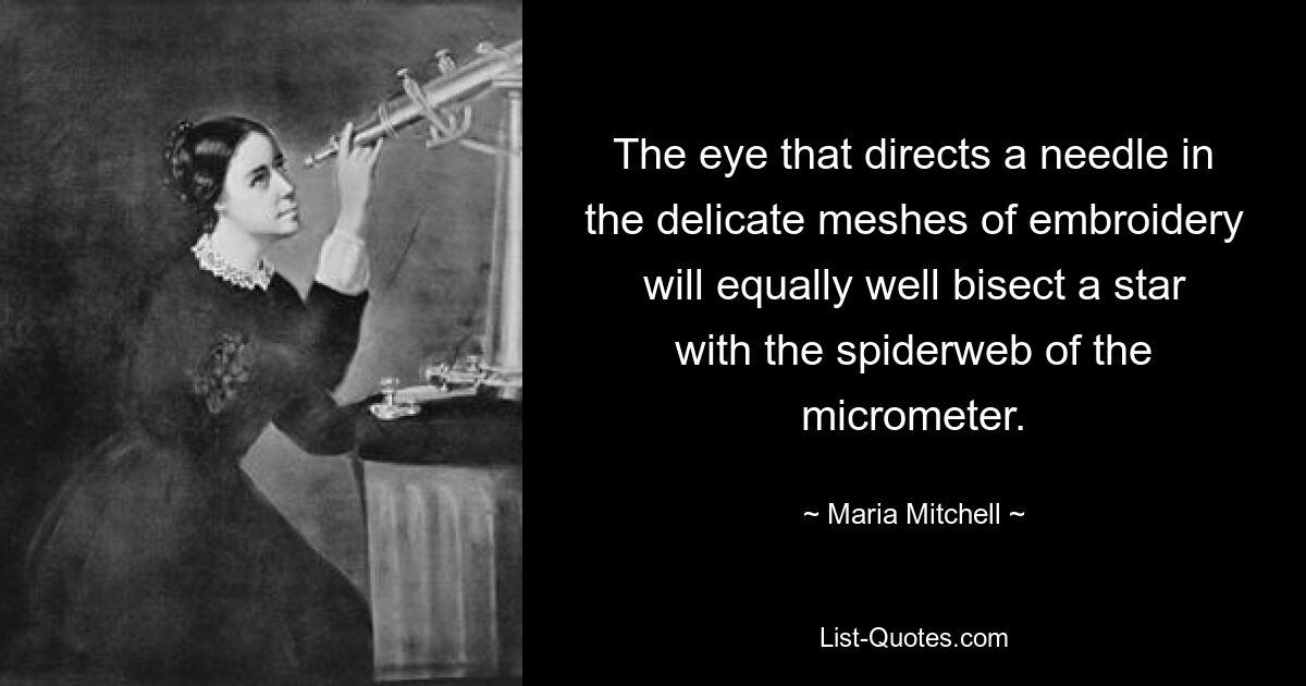 The eye that directs a needle in the delicate meshes of embroidery will equally well bisect a star with the spiderweb of the micrometer. — © Maria Mitchell