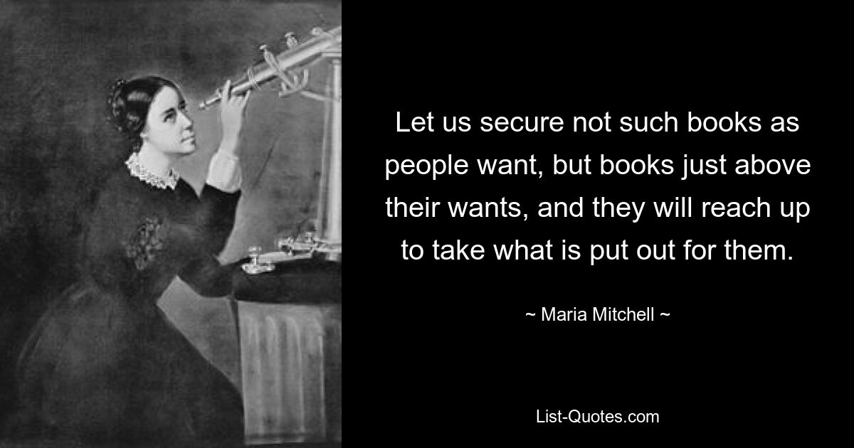 Let us secure not such books as people want, but books just above their wants, and they will reach up to take what is put out for them. — © Maria Mitchell