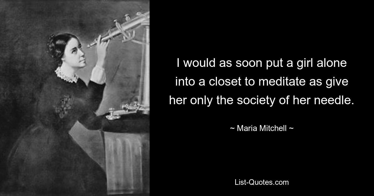 I would as soon put a girl alone into a closet to meditate as give her only the society of her needle. — © Maria Mitchell