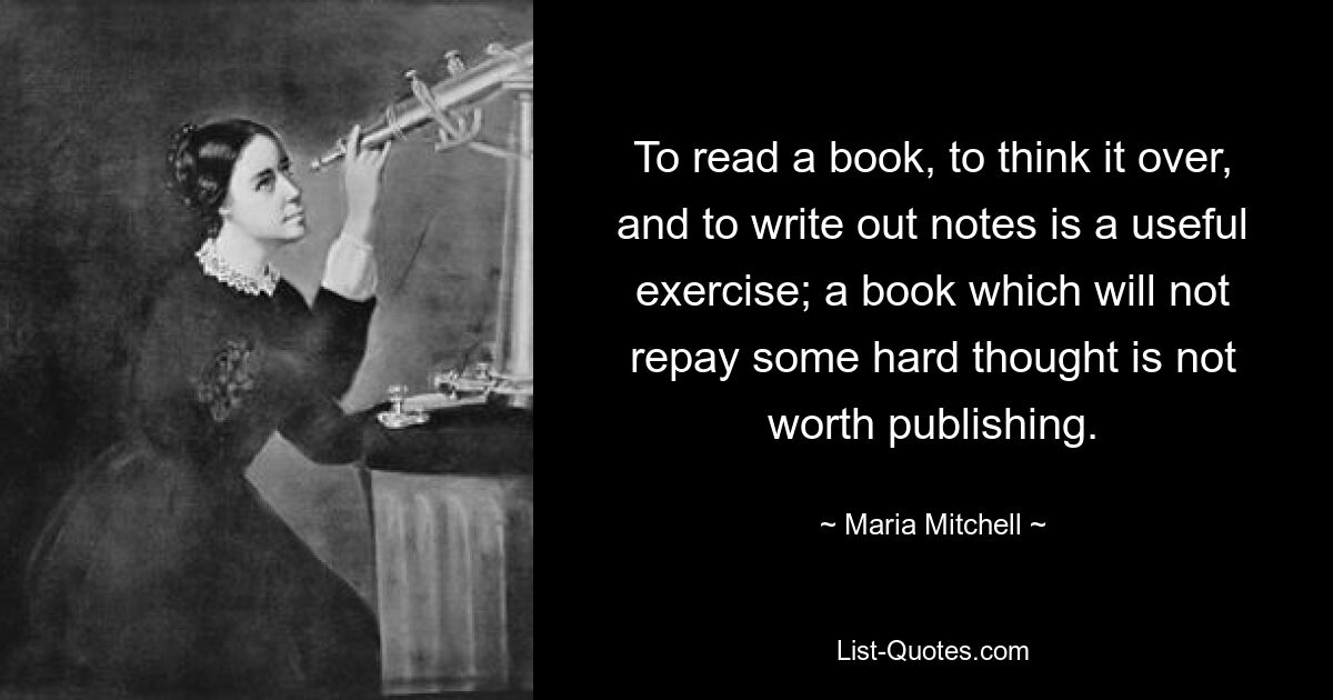 To read a book, to think it over, and to write out notes is a useful exercise; a book which will not repay some hard thought is not worth publishing. — © Maria Mitchell