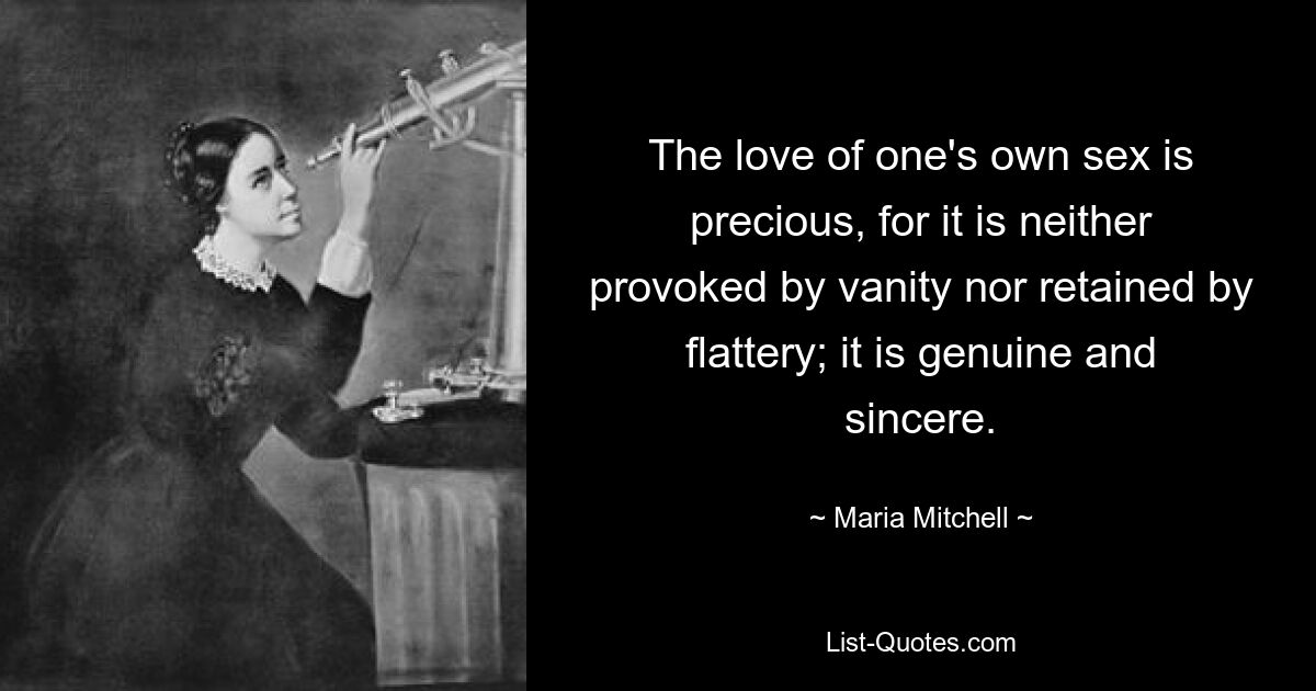 The love of one's own sex is precious, for it is neither provoked by vanity nor retained by flattery; it is genuine and sincere. — © Maria Mitchell