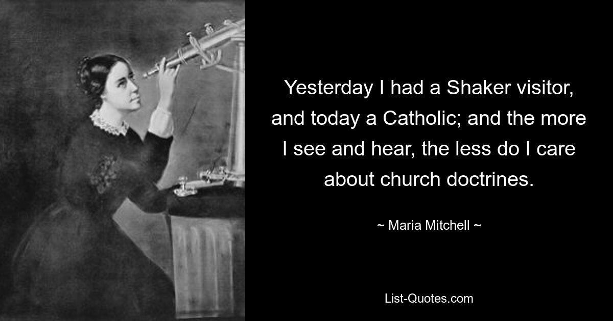 Yesterday I had a Shaker visitor, and today a Catholic; and the more I see and hear, the less do I care about church doctrines. — © Maria Mitchell