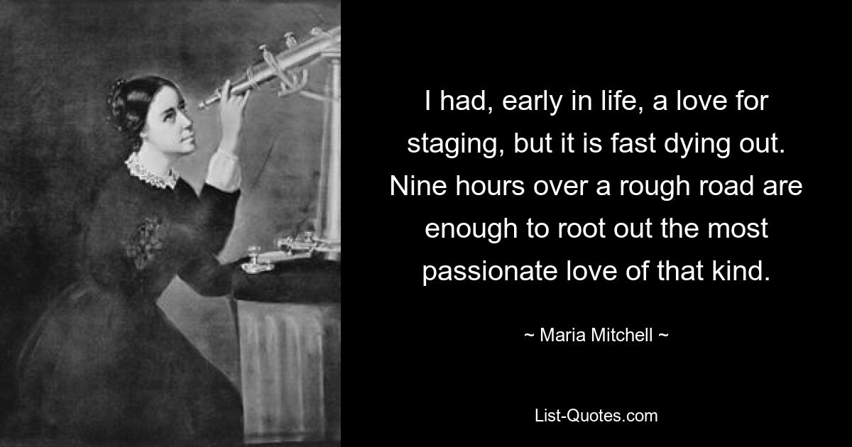 I had, early in life, a love for staging, but it is fast dying out. Nine hours over a rough road are enough to root out the most passionate love of that kind. — © Maria Mitchell