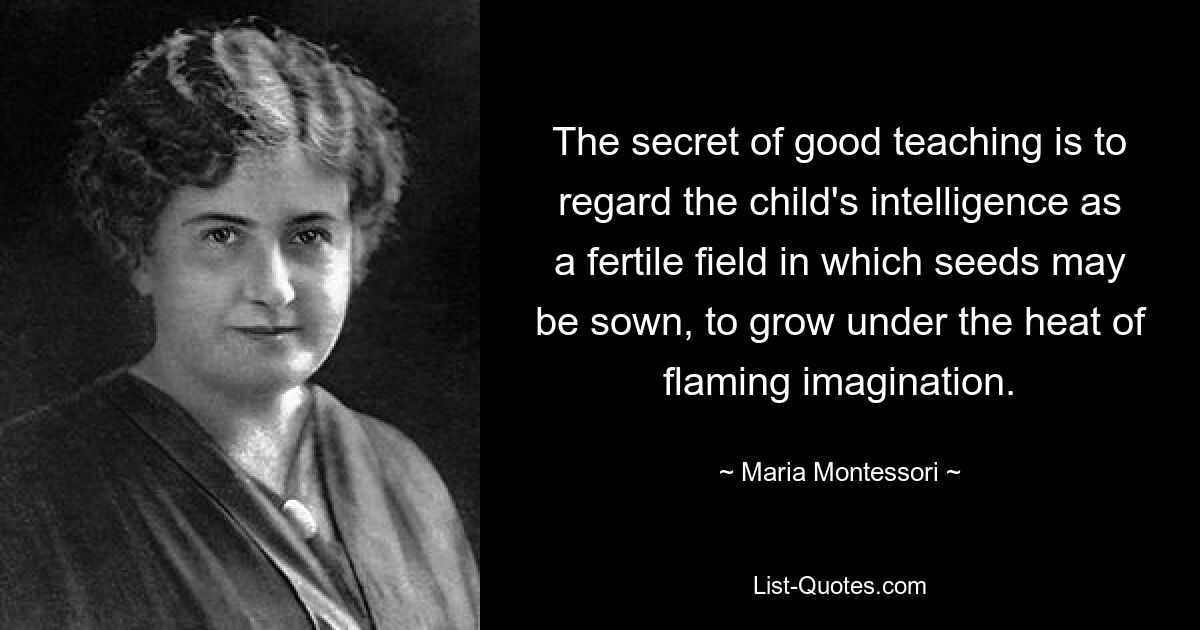 The secret of good teaching is to regard the child's intelligence as a fertile field in which seeds may be sown, to grow under the heat of flaming imagination. — © Maria Montessori