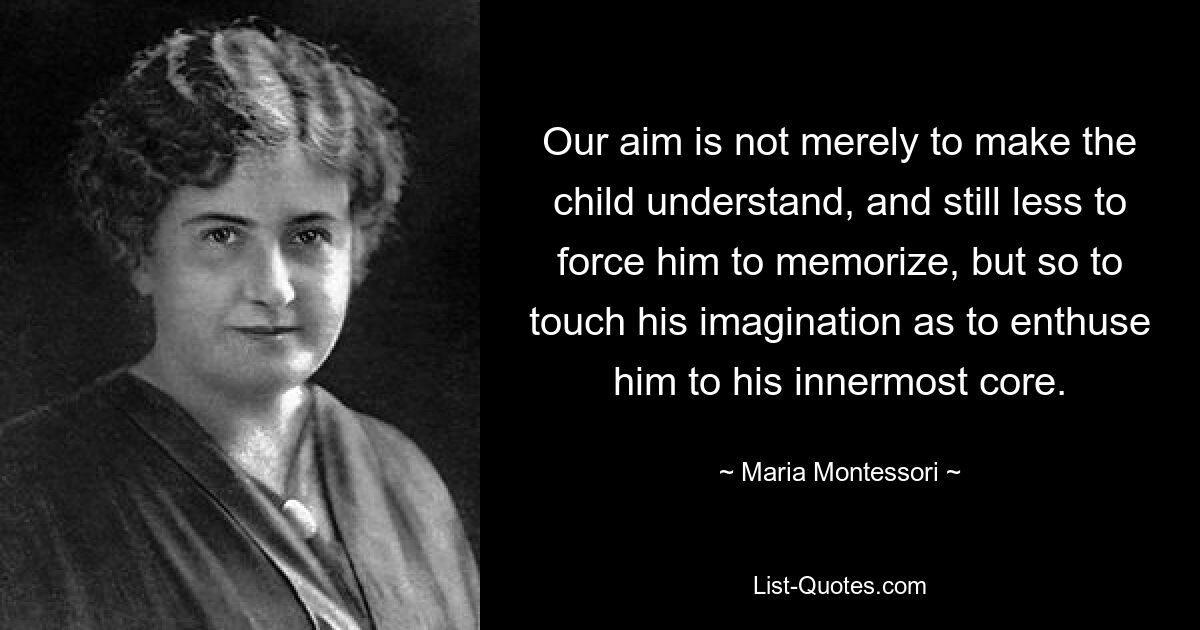 Our aim is not merely to make the child understand, and still less to force him to memorize, but so to touch his imagination as to enthuse him to his innermost core. — © Maria Montessori