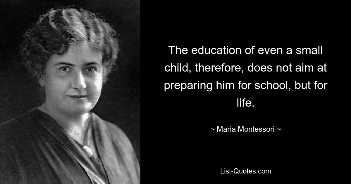 The education of even a small child, therefore, does not aim at preparing him for school, but for life. — © Maria Montessori