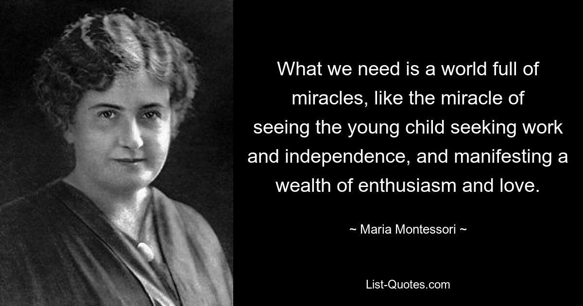 What we need is a world full of miracles, like the miracle of seeing the young child seeking work and independence, and manifesting a wealth of enthusiasm and love. — © Maria Montessori