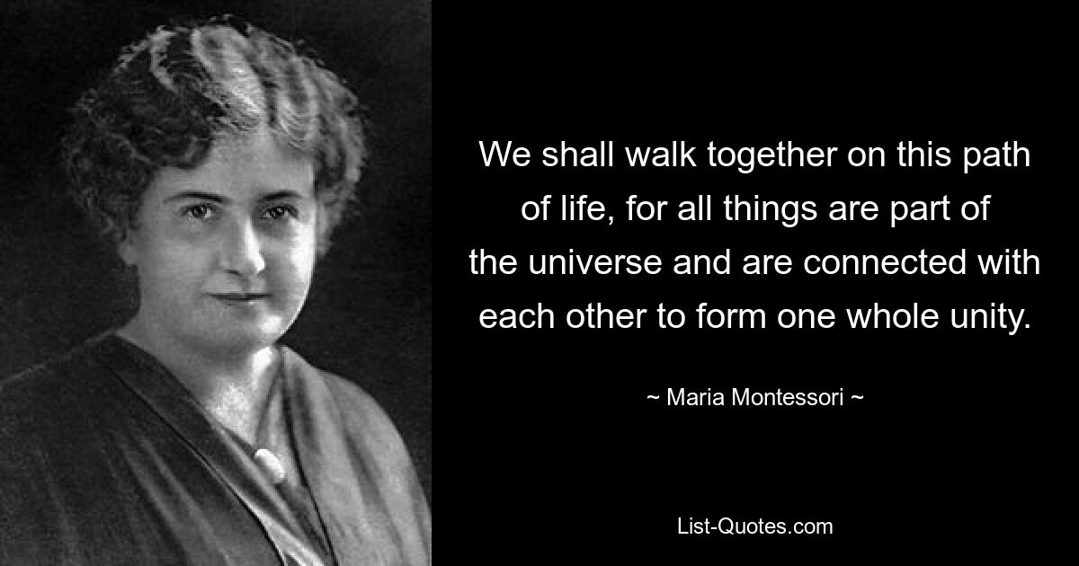 We shall walk together on this path of life, for all things are part of the universe and are connected with each other to form one whole unity. — © Maria Montessori