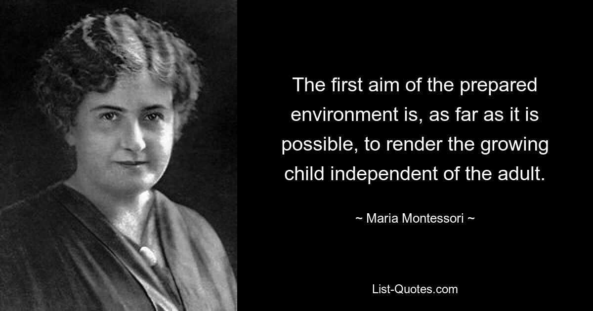 The first aim of the prepared environment is, as far as it is possible, to render the growing child independent of the adult. — © Maria Montessori