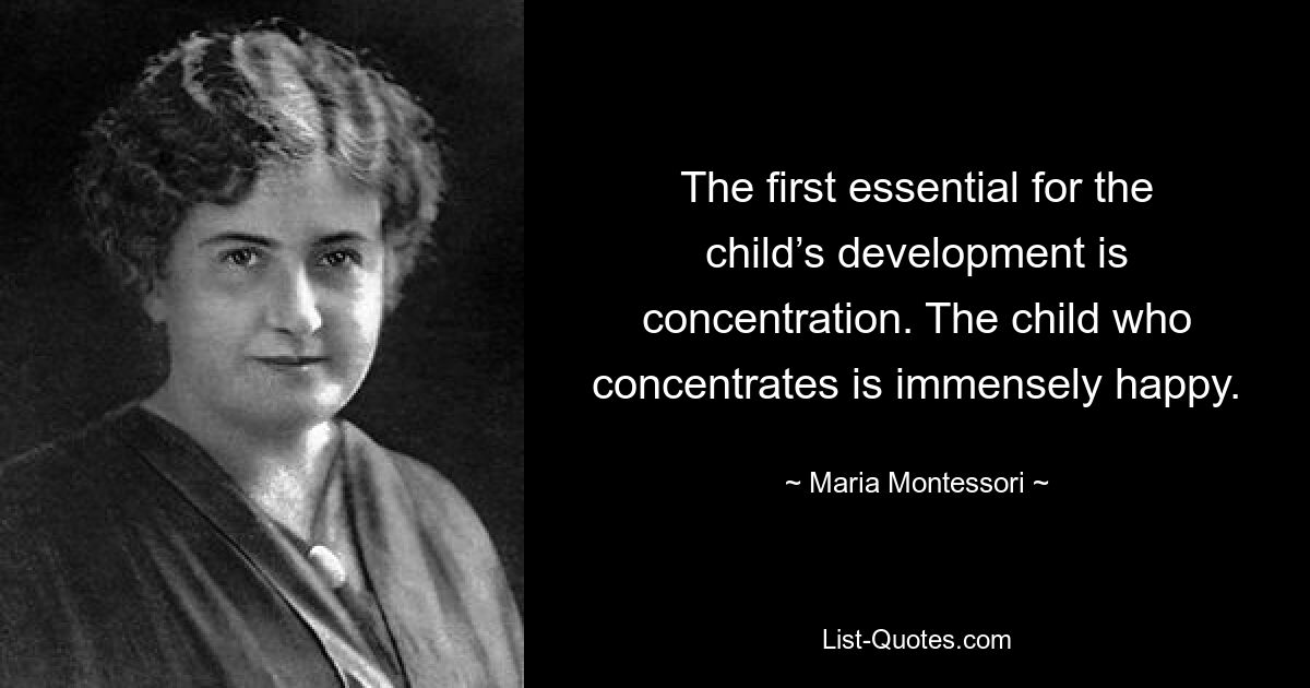 The first essential for the child’s development is concentration. The child who concentrates is immensely happy. — © Maria Montessori