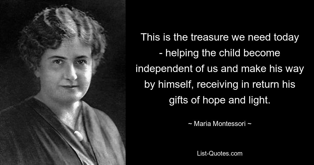 This is the treasure we need today - helping the child become independent of us and make his way by himself, receiving in return his gifts of hope and light. — © Maria Montessori