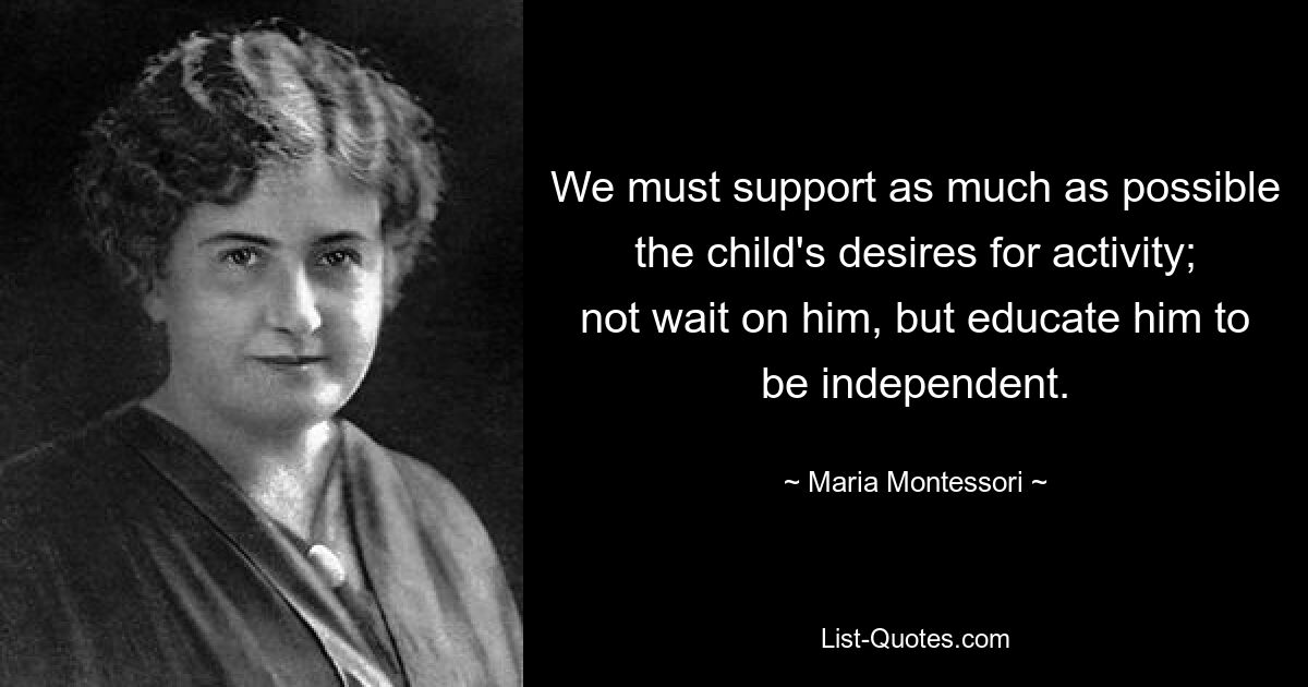 We must support as much as possible the child's desires for activity; not wait on him, but educate him to be independent. — © Maria Montessori