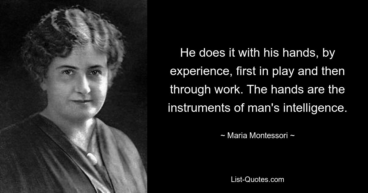 He does it with his hands, by experience, first in play and then through work. The hands are the instruments of man's intelligence. — © Maria Montessori