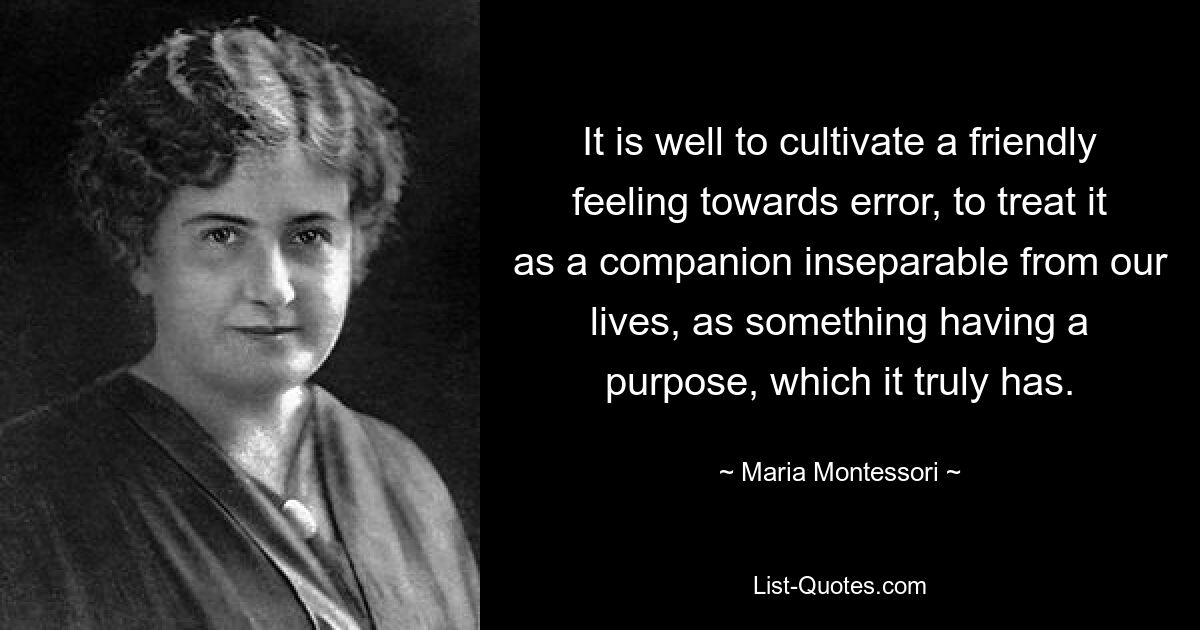 It is well to cultivate a friendly feeling towards error, to treat it as a companion inseparable from our lives, as something having a purpose, which it truly has. — © Maria Montessori