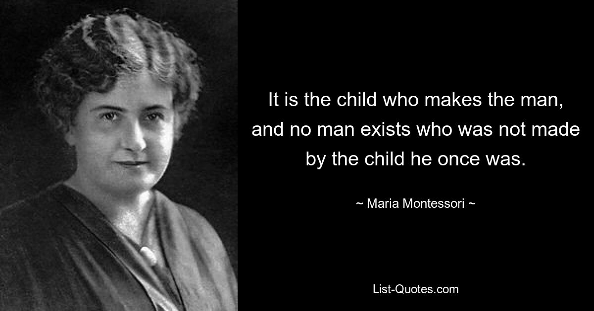 It is the child who makes the man, and no man exists who was not made by the child he once was. — © Maria Montessori