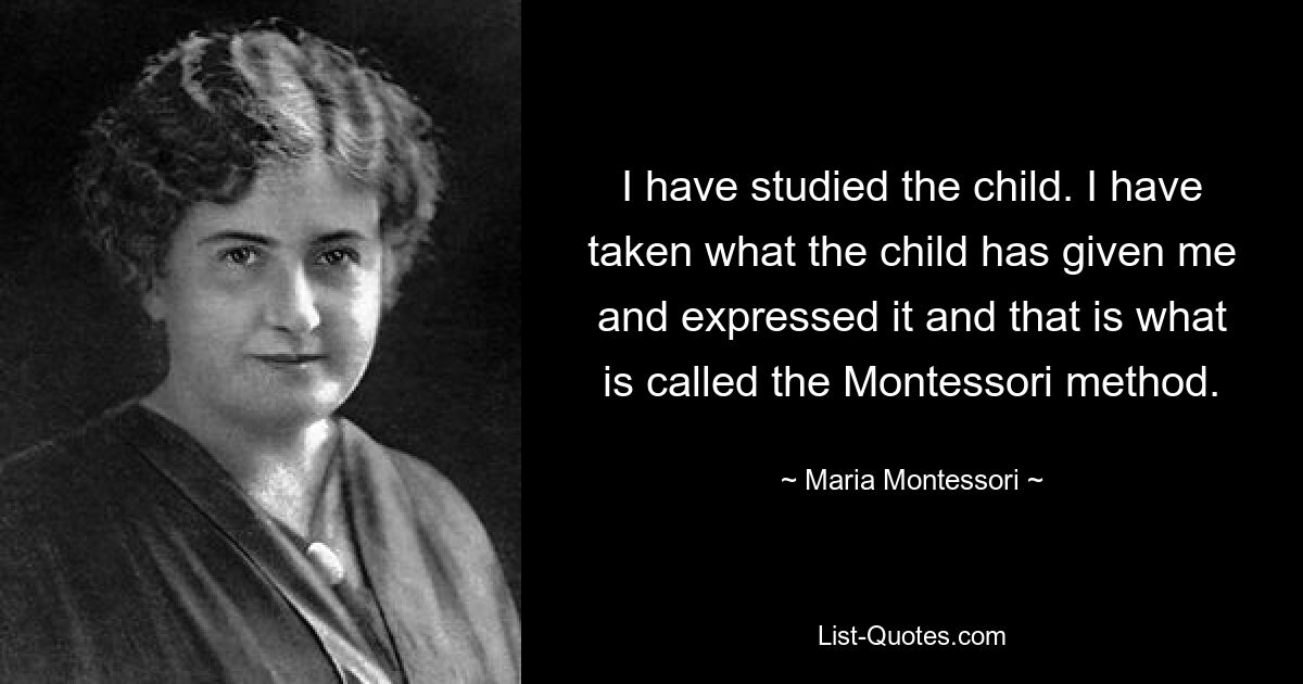 I have studied the child. I have taken what the child has given me and expressed it and that is what is called the Montessori method. — © Maria Montessori