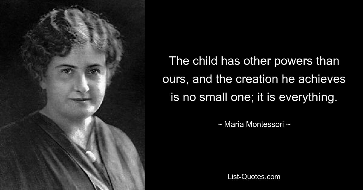 The child has other powers than ours, and the creation he achieves is no small one; it is everything. — © Maria Montessori