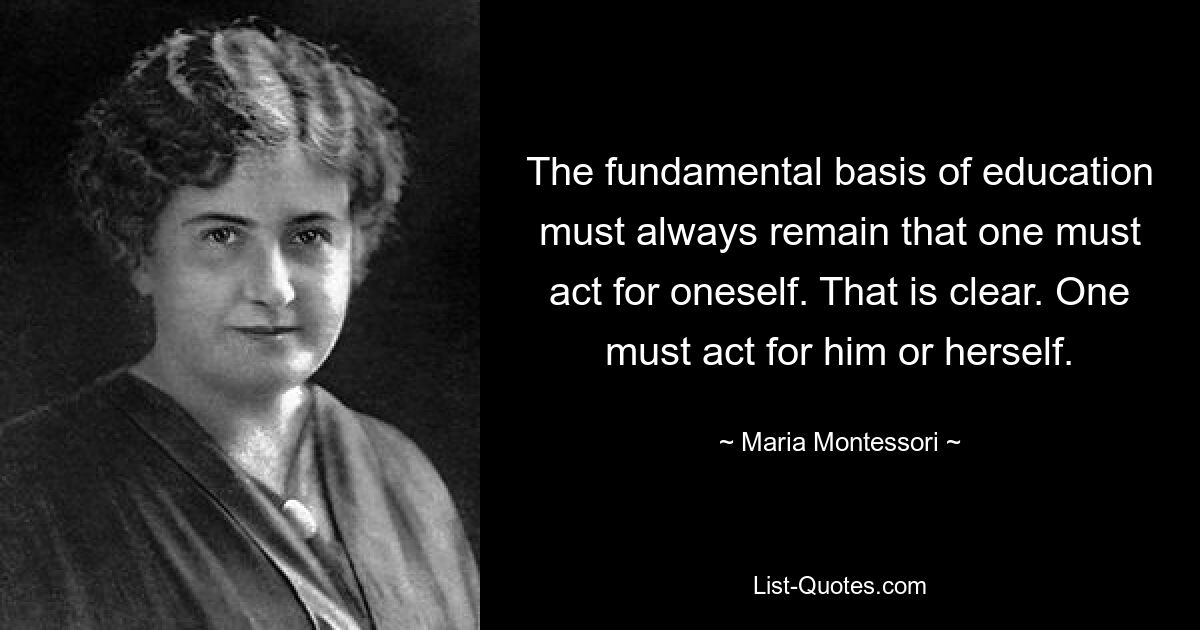 The fundamental basis of education must always remain that one must act for oneself. That is clear. One must act for him or herself. — © Maria Montessori