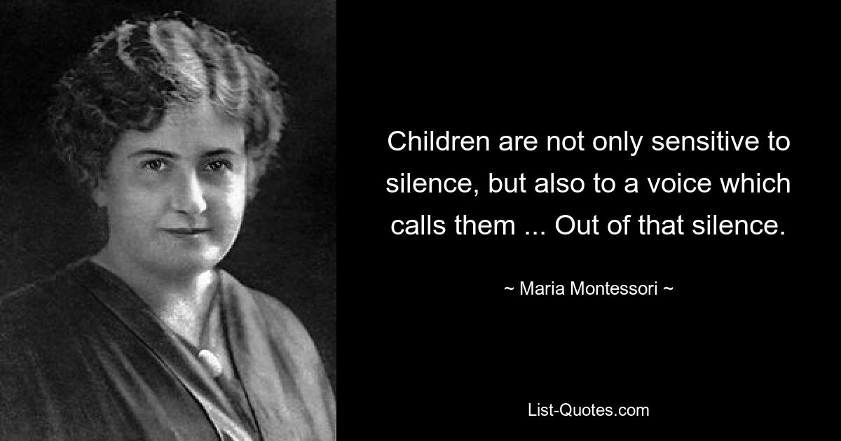 Children are not only sensitive to silence, but also to a voice which calls them ... Out of that silence. — © Maria Montessori