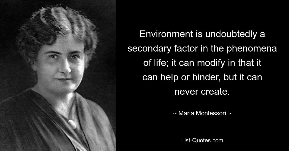 Environment is undoubtedly a secondary factor in the phenomena of life; it can modify in that it can help or hinder, but it can never create. — © Maria Montessori