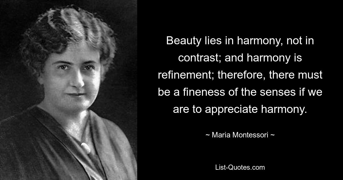 Beauty lies in harmony, not in contrast; and harmony is refinement; therefore, there must be a fineness of the senses if we are to appreciate harmony. — © Maria Montessori