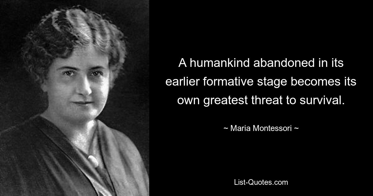 A humankind abandoned in its earlier formative stage becomes its own greatest threat to survival. — © Maria Montessori