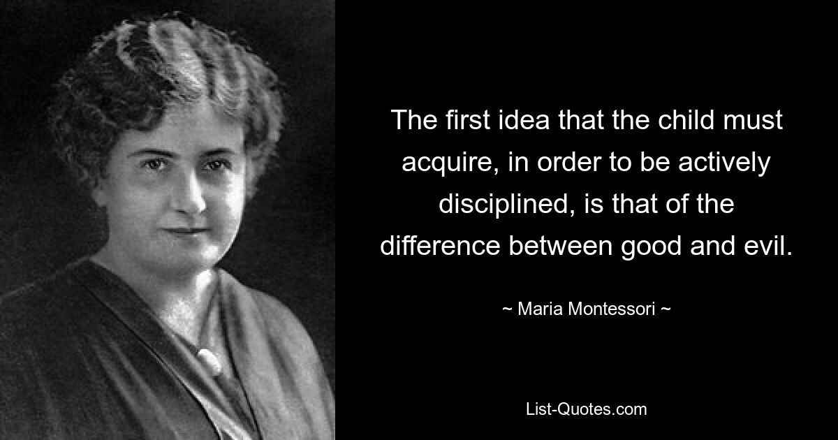 The first idea that the child must acquire, in order to be actively disciplined, is that of the difference between good and evil. — © Maria Montessori