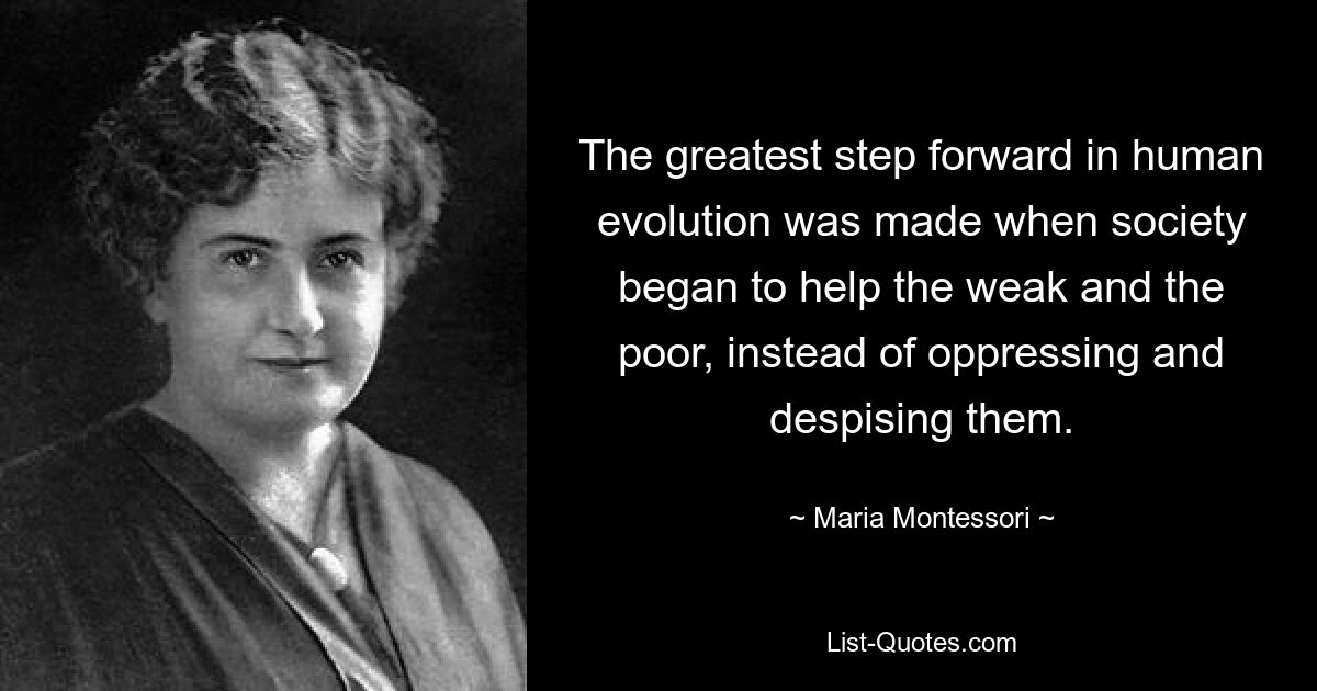 The greatest step forward in human evolution was made when society began to help the weak and the poor, instead of oppressing and despising them. — © Maria Montessori