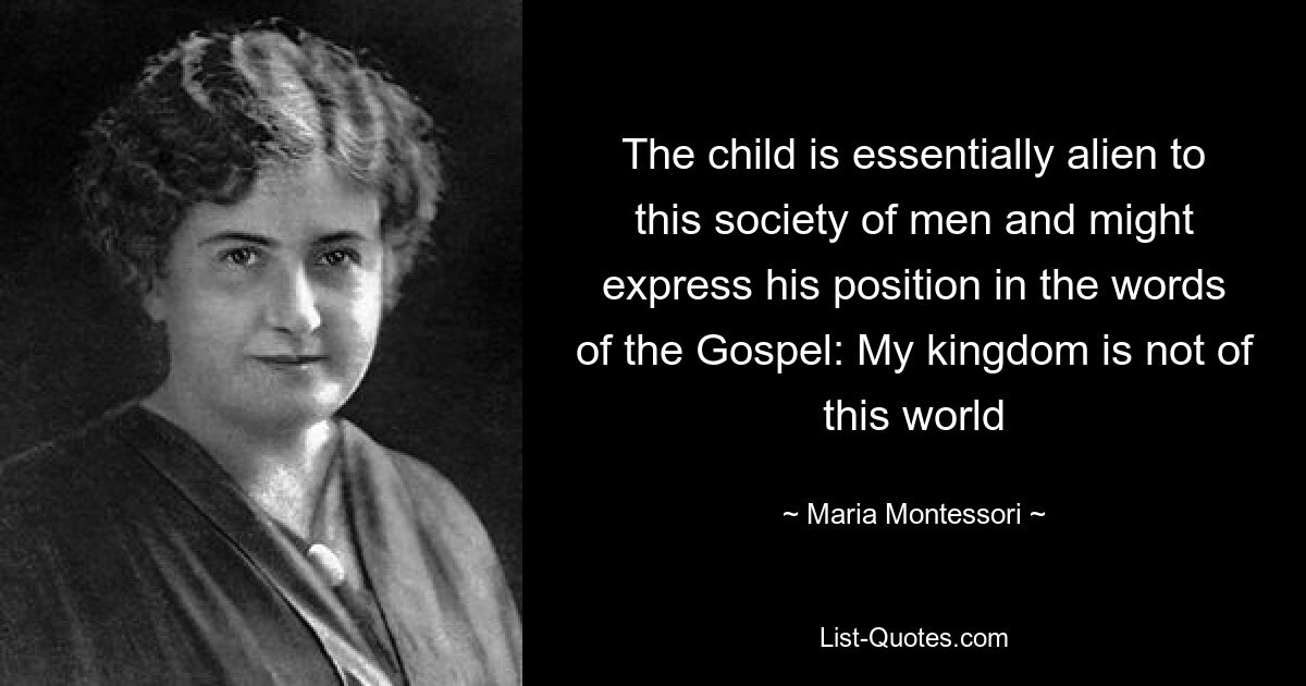 The child is essentially alien to this society of men and might express his position in the words of the Gospel: My kingdom is not of this world — © Maria Montessori