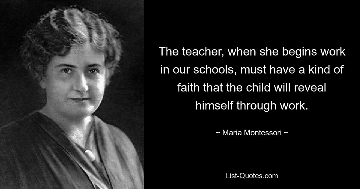 The teacher, when she begins work in our schools, must have a kind of faith that the child will reveal himself through work. — © Maria Montessori