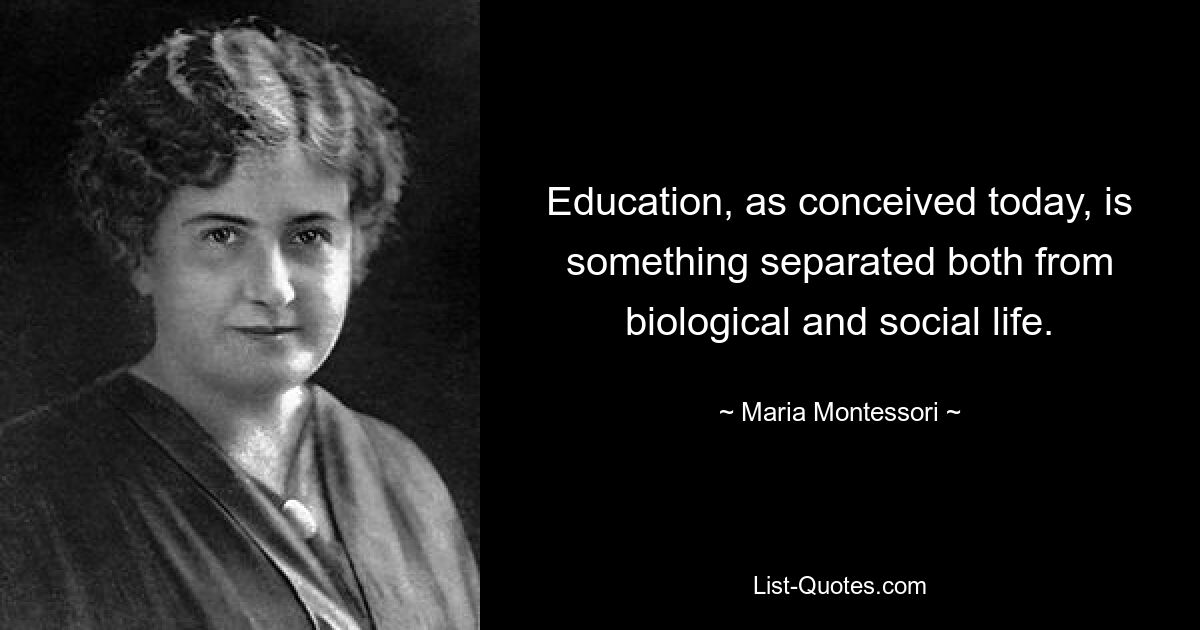 Education, as conceived today, is something separated both from biological and social life. — © Maria Montessori