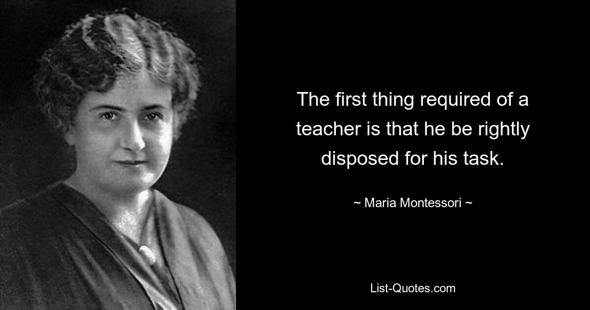 The first thing required of a teacher is that he be rightly disposed for his task. — © Maria Montessori