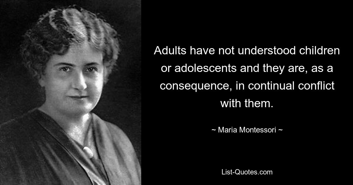 Adults have not understood children or adolescents and they are, as a consequence, in continual conflict with them. — © Maria Montessori