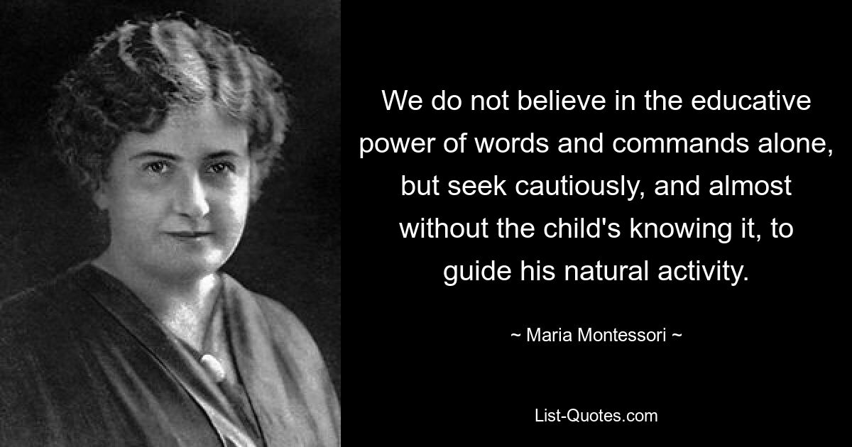 We do not believe in the educative power of words and commands alone, but seek cautiously, and almost without the child's knowing it, to guide his natural activity. — © Maria Montessori