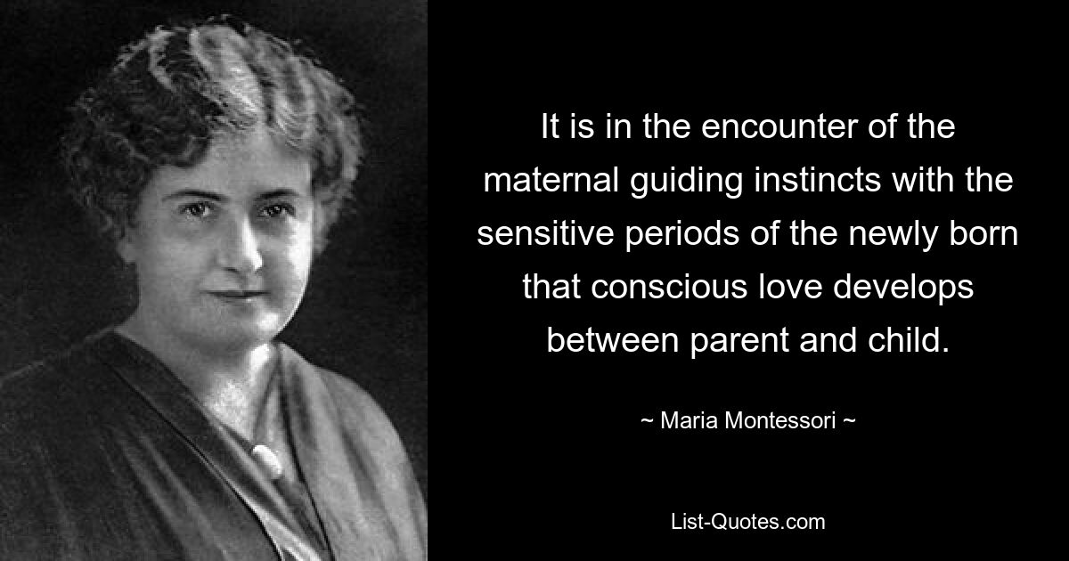 It is in the encounter of the maternal guiding instincts with the sensitive periods of the newly born that conscious love develops between parent and child. — © Maria Montessori