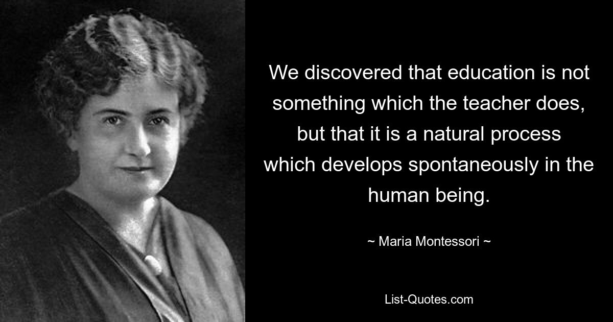 We discovered that education is not something which the teacher does, but that it is a natural process which develops spontaneously in the human being. — © Maria Montessori