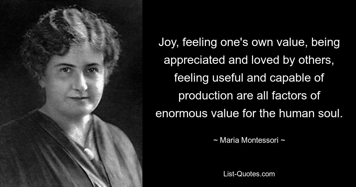 Joy, feeling one's own value, being appreciated and loved by others, feeling useful and capable of production are all factors of enormous value for the human soul. — © Maria Montessori